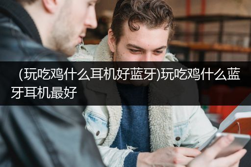 （玩吃鸡什么耳机好蓝牙)玩吃鸡什么蓝牙耳机最好