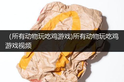 （所有动物玩吃鸡游戏)所有动物玩吃鸡游戏视频