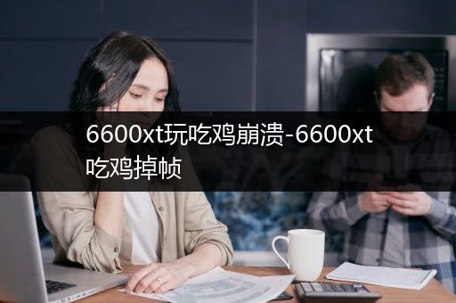 6600xt玩吃鸡崩溃-6600xt吃鸡掉帧
