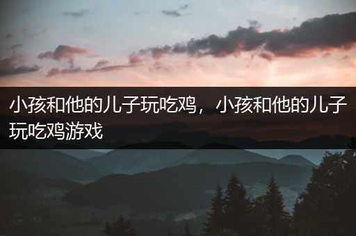 小孩和他的儿子玩吃鸡，小孩和他的儿子玩吃鸡游戏