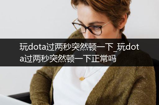 玩dota过两秒突然顿一下_玩dota过两秒突然顿一下正常吗