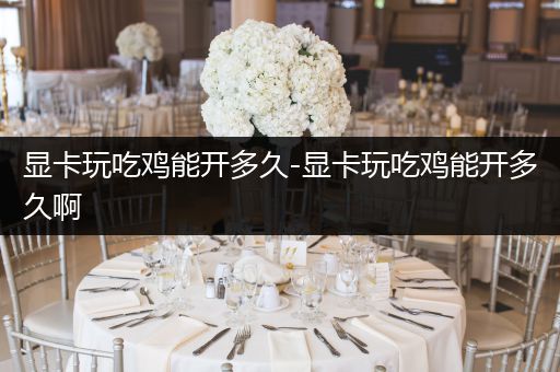 显卡玩吃鸡能开多久-显卡玩吃鸡能开多久啊