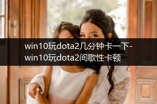win10玩dota2几分钟卡一下-win10玩dota2间歇性卡顿