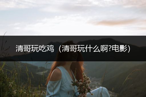 清哥玩吃鸡（清哥玩什么啊?电影）