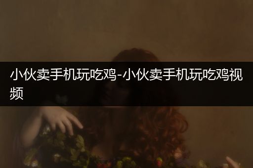 小伙卖手机玩吃鸡-小伙卖手机玩吃鸡视频