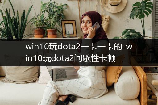 win10玩dota2一卡一卡的-win10玩dota2间歇性卡顿