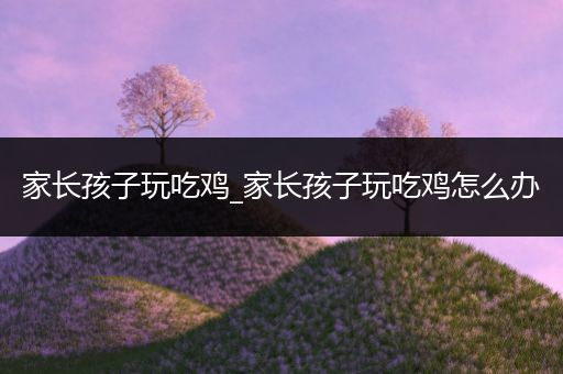 家长孩子玩吃鸡_家长孩子玩吃鸡怎么办