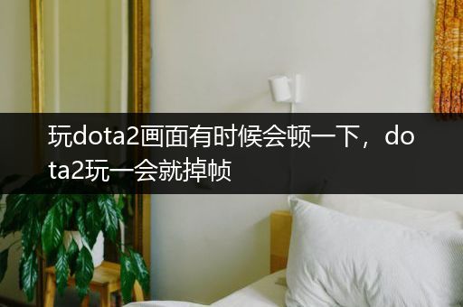 玩dota2画面有时候会顿一下，dota2玩一会就掉帧