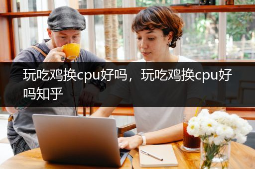 玩吃鸡换cpu好吗，玩吃鸡换cpu好吗知乎