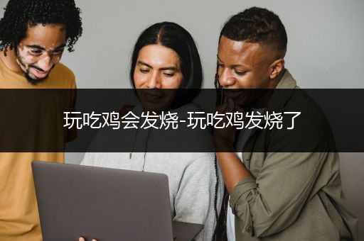 玩吃鸡会发烧-玩吃鸡发烧了