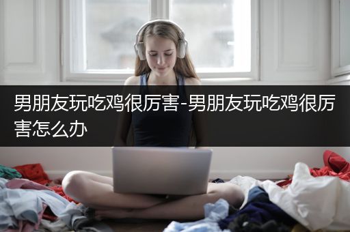 男朋友玩吃鸡很厉害-男朋友玩吃鸡很厉害怎么办