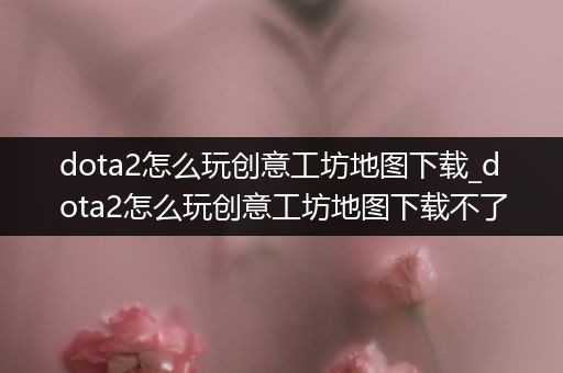 dota2怎么玩创意工坊地图下载_dota2怎么玩创意工坊地图下载不了