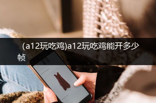 （a12玩吃鸡)a12玩吃鸡能开多少帧
