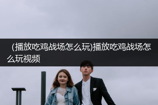 （播放吃鸡战场怎么玩)播放吃鸡战场怎么玩视频