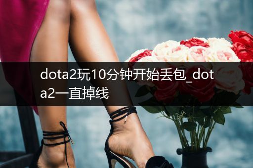 dota2玩10分钟开始丢包_dota2一直掉线