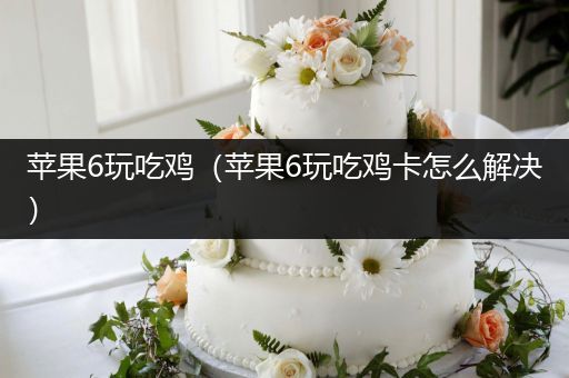 苹果6玩吃鸡（苹果6玩吃鸡卡怎么解决）