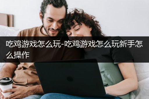 吃鸡游戏怎么玩-吃鸡游戏怎么玩新手怎么操作