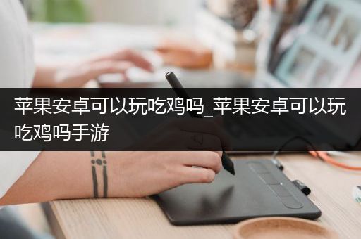 苹果安卓可以玩吃鸡吗_苹果安卓可以玩吃鸡吗手游