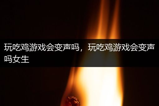 玩吃鸡游戏会变声吗，玩吃鸡游戏会变声吗女生