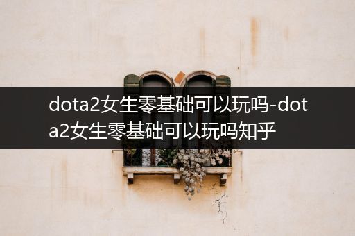 dota2女生零基础可以玩吗-dota2女生零基础可以玩吗知乎