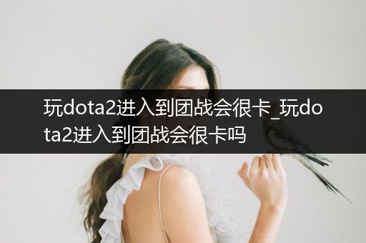 玩dota2进入到团战会很卡_玩dota2进入到团战会很卡吗