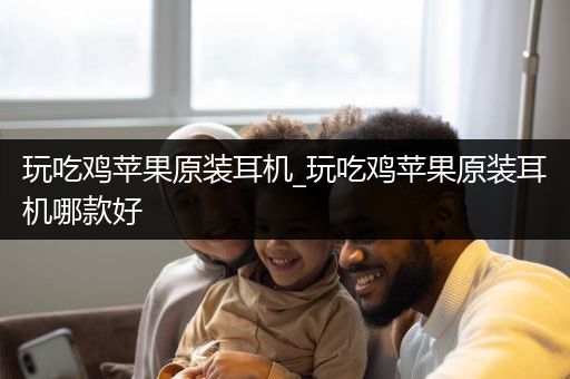 玩吃鸡苹果原装耳机_玩吃鸡苹果原装耳机哪款好