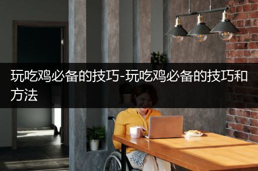 玩吃鸡必备的技巧-玩吃鸡必备的技巧和方法