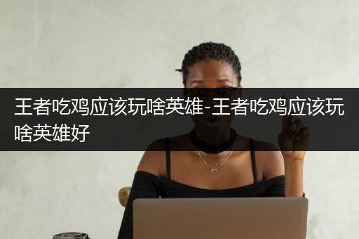 王者吃鸡应该玩啥英雄-王者吃鸡应该玩啥英雄好