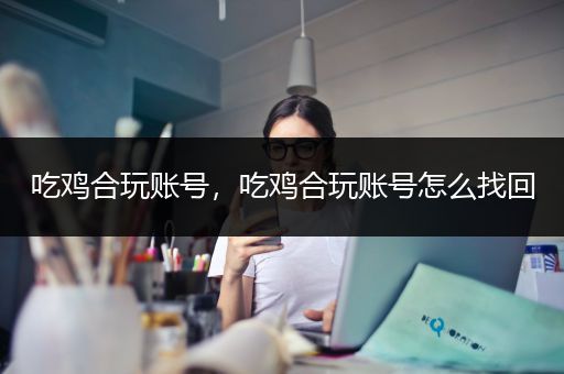 吃鸡合玩账号，吃鸡合玩账号怎么找回