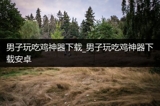 男子玩吃鸡神器下载_男子玩吃鸡神器下载安卓