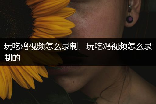 玩吃鸡视频怎么录制，玩吃鸡视频怎么录制的