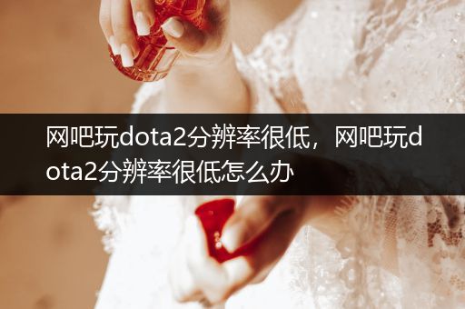 网吧玩dota2分辨率很低，网吧玩dota2分辨率很低怎么办