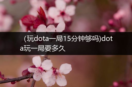 （玩dota一局15分钟够吗)dota玩一局要多久