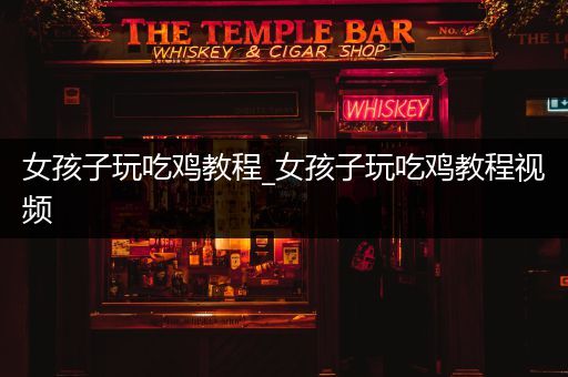女孩子玩吃鸡教程_女孩子玩吃鸡教程视频