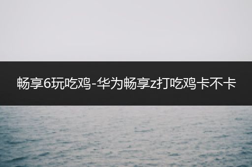 畅享6玩吃鸡-华为畅享z打吃鸡卡不卡