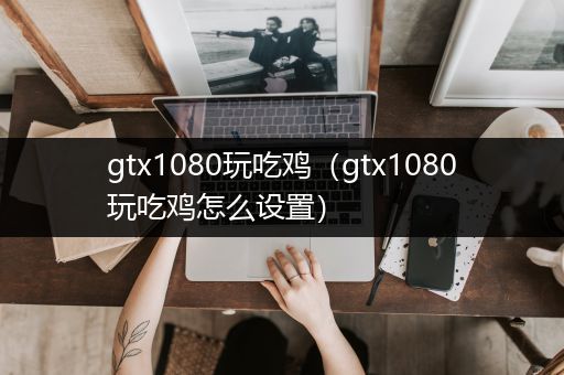 gtx1080玩吃鸡（gtx1080玩吃鸡怎么设置）