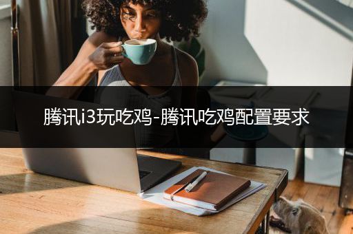 腾讯i3玩吃鸡-腾讯吃鸡配置要求