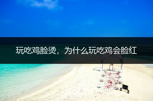 玩吃鸡脸烫，为什么玩吃鸡会脸红