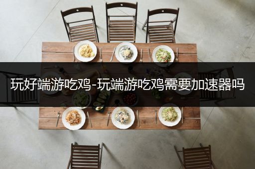 玩好端游吃鸡-玩端游吃鸡需要加速器吗