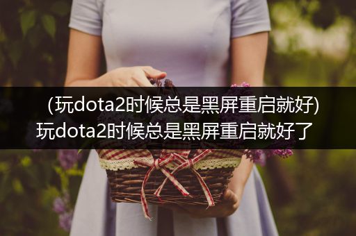 （玩dota2时候总是黑屏重启就好)玩dota2时候总是黑屏重启就好了