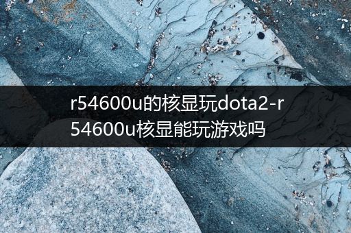 r54600u的核显玩dota2-r54600u核显能玩游戏吗