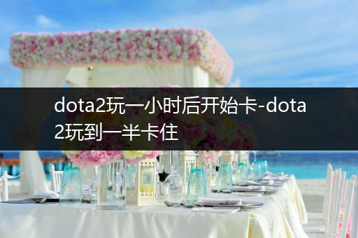 dota2玩一小时后开始卡-dota2玩到一半卡住