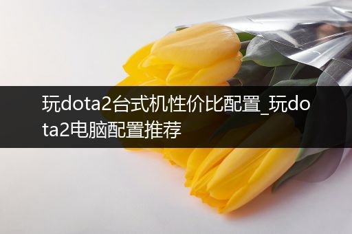 玩dota2台式机性价比配置_玩dota2电脑配置推荐