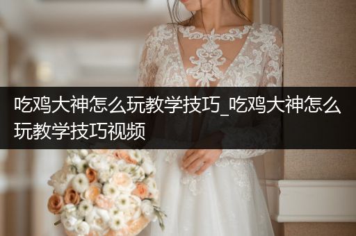 吃鸡大神怎么玩教学技巧_吃鸡大神怎么玩教学技巧视频