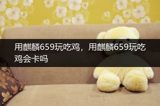 用麒麟659玩吃鸡，用麒麟659玩吃鸡会卡吗