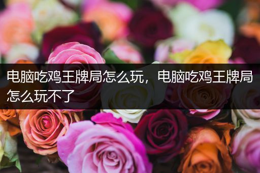 电脑吃鸡王牌局怎么玩，电脑吃鸡王牌局怎么玩不了