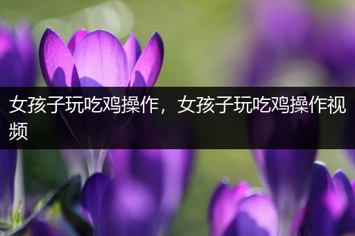 女孩子玩吃鸡操作，女孩子玩吃鸡操作视频