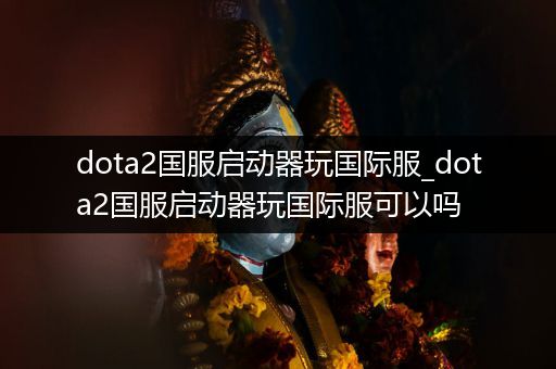 dota2国服启动器玩国际服_dota2国服启动器玩国际服可以吗