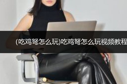 （吃鸡弩怎么玩)吃鸡弩怎么玩视频教程