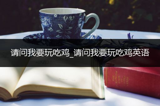 请问我要玩吃鸡_请问我要玩吃鸡英语